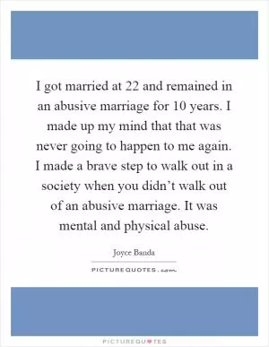 I got married at 22 and remained in an abusive marriage for 10 years. I made up my mind that that was never going to happen to me again. I made a brave step to walk out in a society when you didn’t walk out of an abusive marriage. It was mental and physical abuse Picture Quote #1