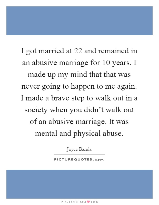 I got married at 22 and remained in an abusive marriage for 10 years. I made up my mind that that was never going to happen to me again. I made a brave step to walk out in a society when you didn't walk out of an abusive marriage. It was mental and physical abuse Picture Quote #1