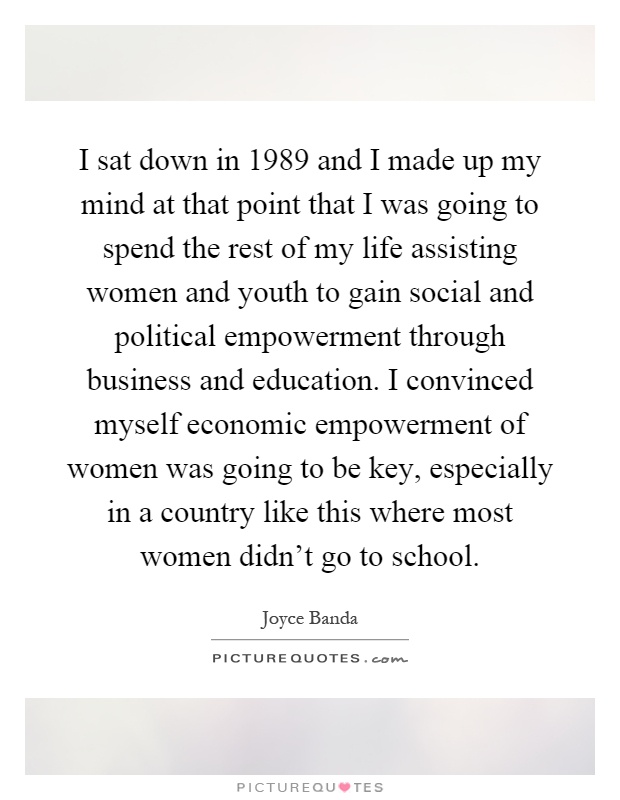 I sat down in 1989 and I made up my mind at that point that I was going to spend the rest of my life assisting women and youth to gain social and political empowerment through business and education. I convinced myself economic empowerment of women was going to be key, especially in a country like this where most women didn't go to school Picture Quote #1