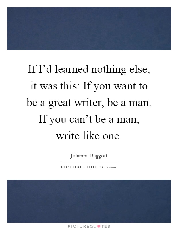 If I'd learned nothing else, it was this: If you want to be a great writer, be a man. If you can't be a man, write like one Picture Quote #1