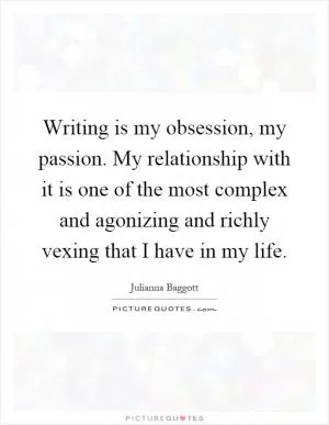 Writing is my obsession, my passion. My relationship with it is one of the most complex and agonizing and richly vexing that I have in my life Picture Quote #1
