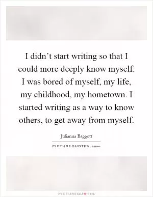 I didn’t start writing so that I could more deeply know myself. I was bored of myself, my life, my childhood, my hometown. I started writing as a way to know others, to get away from myself Picture Quote #1