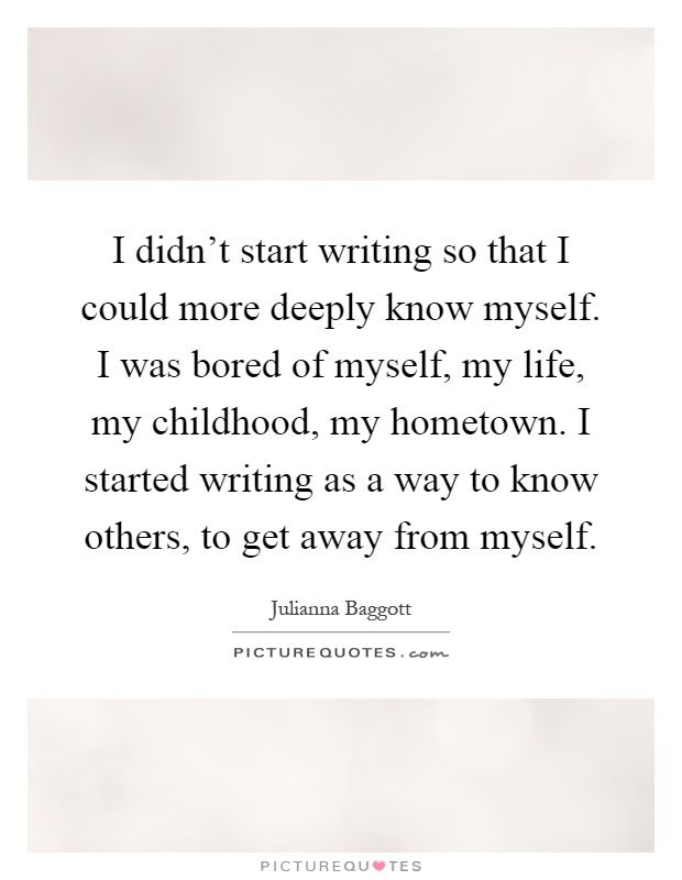 I didn't start writing so that I could more deeply know myself. I was bored of myself, my life, my childhood, my hometown. I started writing as a way to know others, to get away from myself Picture Quote #1