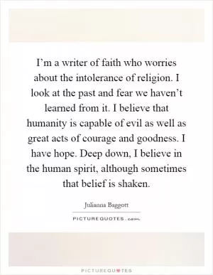 I’m a writer of faith who worries about the intolerance of religion. I look at the past and fear we haven’t learned from it. I believe that humanity is capable of evil as well as great acts of courage and goodness. I have hope. Deep down, I believe in the human spirit, although sometimes that belief is shaken Picture Quote #1