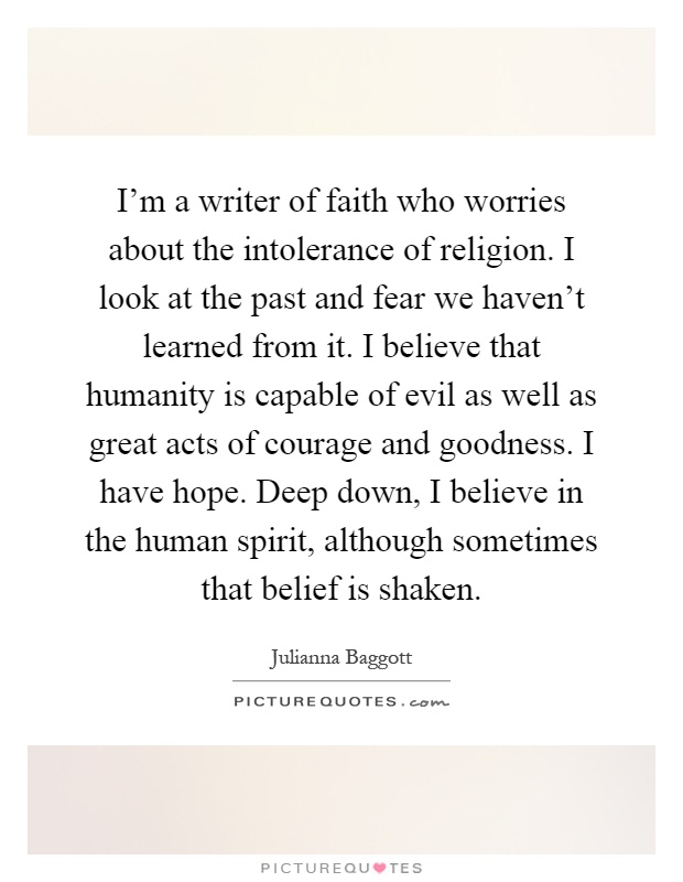 I'm a writer of faith who worries about the intolerance of religion. I look at the past and fear we haven't learned from it. I believe that humanity is capable of evil as well as great acts of courage and goodness. I have hope. Deep down, I believe in the human spirit, although sometimes that belief is shaken Picture Quote #1