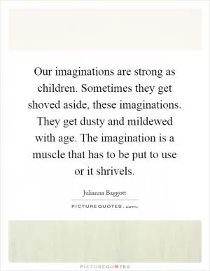 Our imaginations are strong as children. Sometimes they get shoved aside, these imaginations. They get dusty and mildewed with age. The imagination is a muscle that has to be put to use or it shrivels Picture Quote #1