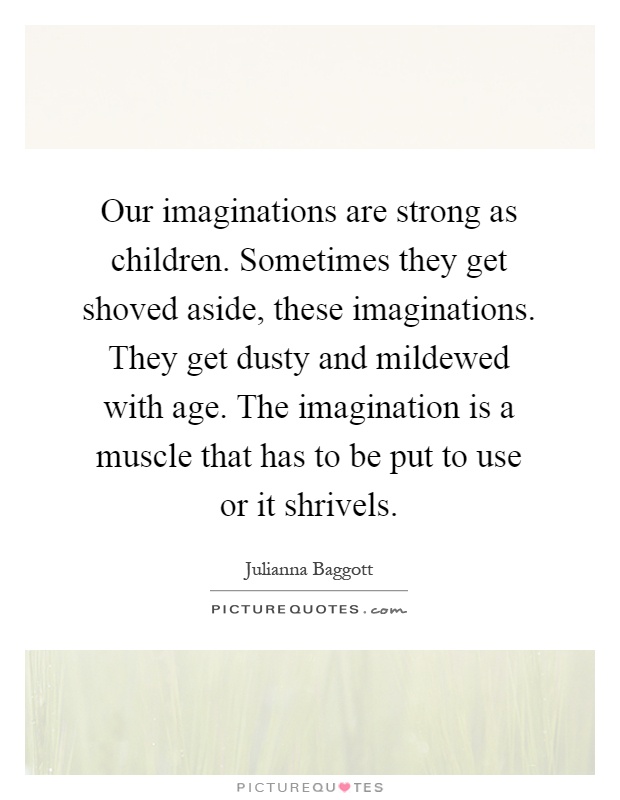 Our imaginations are strong as children. Sometimes they get shoved aside, these imaginations. They get dusty and mildewed with age. The imagination is a muscle that has to be put to use or it shrivels Picture Quote #1