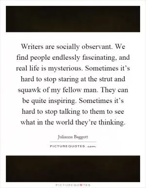 Writers are socially observant. We find people endlessly fascinating, and real life is mysterious. Sometimes it’s hard to stop staring at the strut and squawk of my fellow man. They can be quite inspiring. Sometimes it’s hard to stop talking to them to see what in the world they’re thinking Picture Quote #1