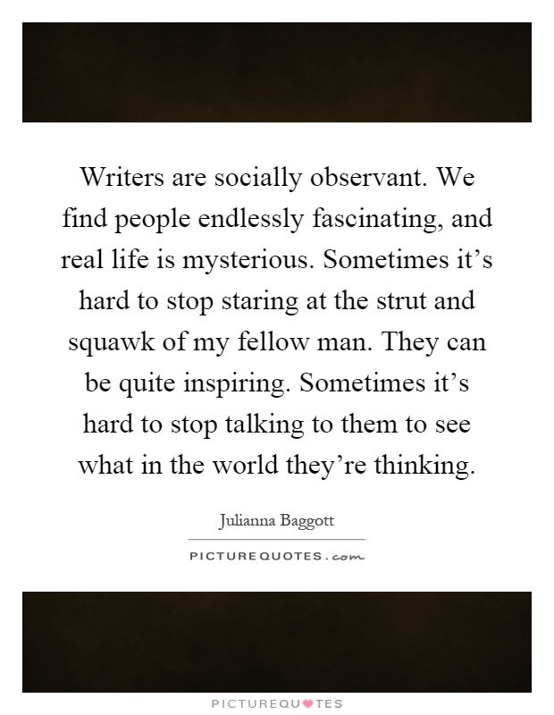 Writers are socially observant. We find people endlessly fascinating, and real life is mysterious. Sometimes it's hard to stop staring at the strut and squawk of my fellow man. They can be quite inspiring. Sometimes it's hard to stop talking to them to see what in the world they're thinking Picture Quote #1