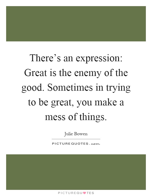 There's an expression: Great is the enemy of the good. Sometimes in trying to be great, you make a mess of things Picture Quote #1