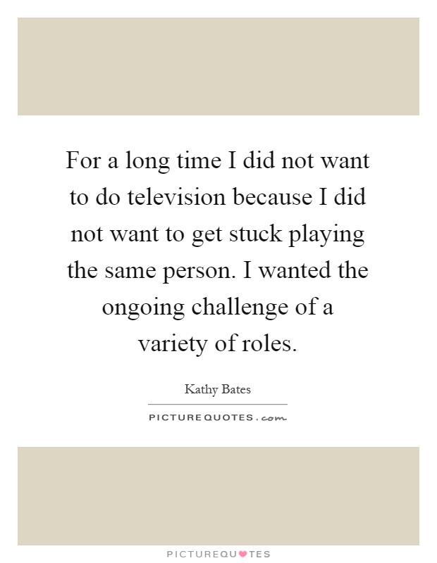 For a long time I did not want to do television because I did not want to get stuck playing the same person. I wanted the ongoing challenge of a variety of roles Picture Quote #1