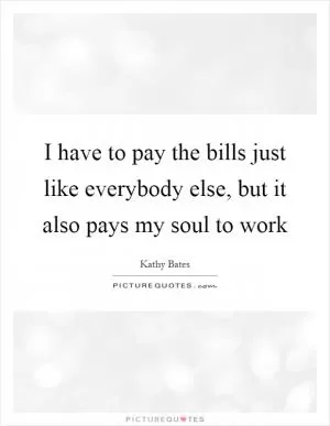 I have to pay the bills just like everybody else, but it also pays my soul to work Picture Quote #1