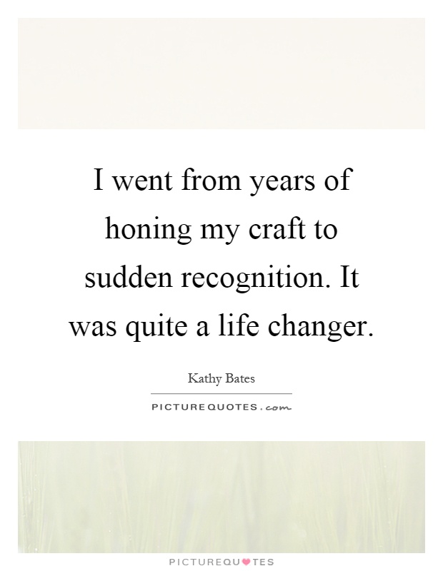 I went from years of honing my craft to sudden recognition. It was quite a life changer Picture Quote #1