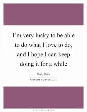 I’m very lucky to be able to do what I love to do, and I hope I can keep doing it for a while Picture Quote #1