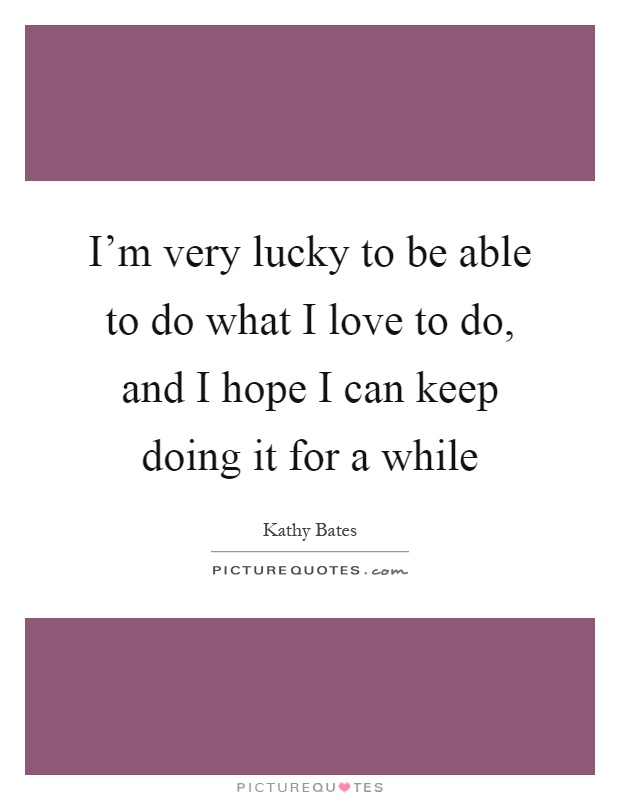 I'm very lucky to be able to do what I love to do, and I hope I can keep doing it for a while Picture Quote #1