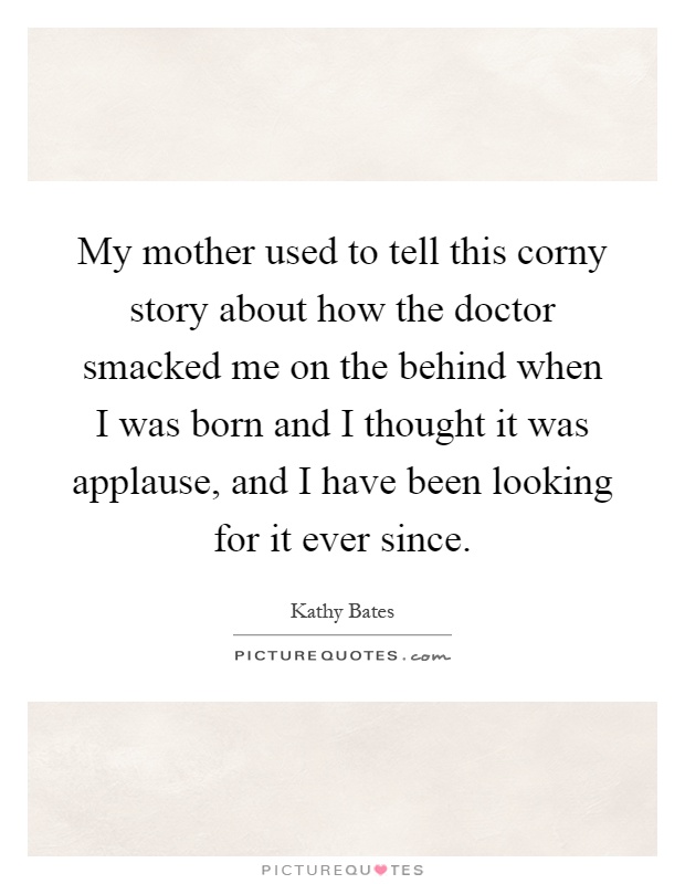 My mother used to tell this corny story about how the doctor smacked me on the behind when I was born and I thought it was applause, and I have been looking for it ever since Picture Quote #1