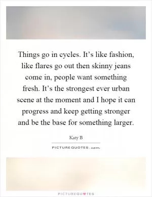 Things go in cycles. It’s like fashion, like flares go out then skinny jeans come in, people want something fresh. It’s the strongest ever urban scene at the moment and I hope it can progress and keep getting stronger and be the base for something larger Picture Quote #1