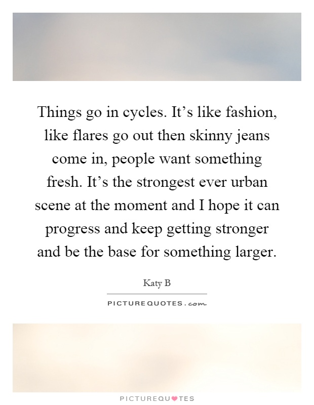 Things go in cycles. It's like fashion, like flares go out then skinny jeans come in, people want something fresh. It's the strongest ever urban scene at the moment and I hope it can progress and keep getting stronger and be the base for something larger Picture Quote #1