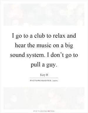 I go to a club to relax and hear the music on a big sound system. I don’t go to pull a guy Picture Quote #1