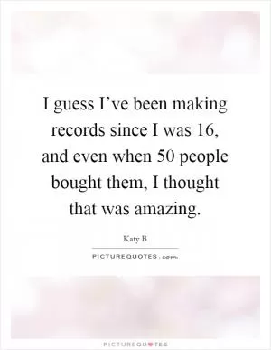 I guess I’ve been making records since I was 16, and even when 50 people bought them, I thought that was amazing Picture Quote #1