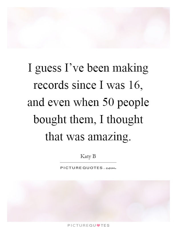 I guess I've been making records since I was 16, and even when 50 people bought them, I thought that was amazing Picture Quote #1