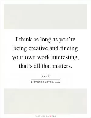 I think as long as you’re being creative and finding your own work interesting, that’s all that matters Picture Quote #1