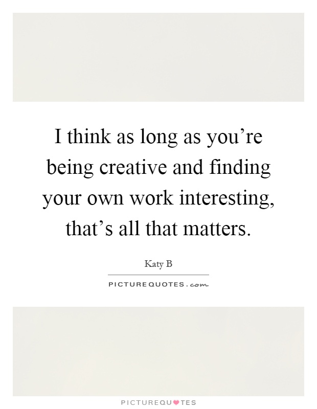 I think as long as you're being creative and finding your own work interesting, that's all that matters Picture Quote #1
