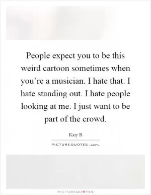People expect you to be this weird cartoon sometimes when you’re a musician. I hate that. I hate standing out. I hate people looking at me. I just want to be part of the crowd Picture Quote #1