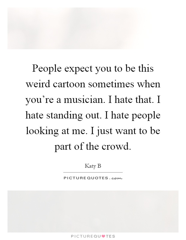People expect you to be this weird cartoon sometimes when you're a musician. I hate that. I hate standing out. I hate people looking at me. I just want to be part of the crowd Picture Quote #1