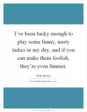 I’ve been lucky enough to play some funny, nasty ladies in my day, and if you can make them foolish, they’re even funnier Picture Quote #1