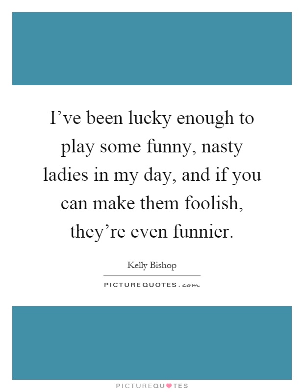 I've been lucky enough to play some funny, nasty ladies in my day, and if you can make them foolish, they're even funnier Picture Quote #1