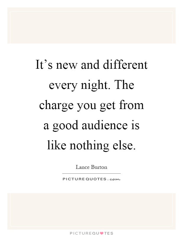 It's new and different every night. The charge you get from a good audience is like nothing else Picture Quote #1