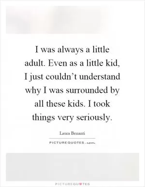 I was always a little adult. Even as a little kid, I just couldn’t understand why I was surrounded by all these kids. I took things very seriously Picture Quote #1