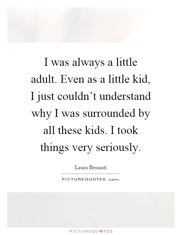 I was always a little adult. Even as a little kid, I just couldn't understand why I was surrounded by all these kids. I took things very seriously Picture Quote #1