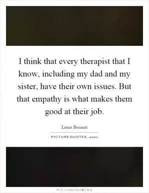 I think that every therapist that I know, including my dad and my sister, have their own issues. But that empathy is what makes them good at their job Picture Quote #1