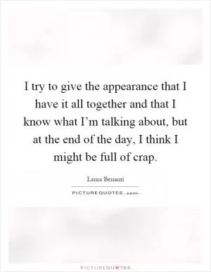 I try to give the appearance that I have it all together and that I know what I’m talking about, but at the end of the day, I think I might be full of crap Picture Quote #1