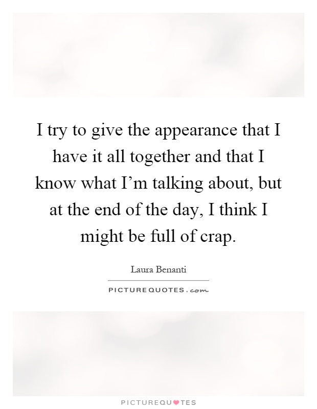 I try to give the appearance that I have it all together and that I know what I'm talking about, but at the end of the day, I think I might be full of crap Picture Quote #1
