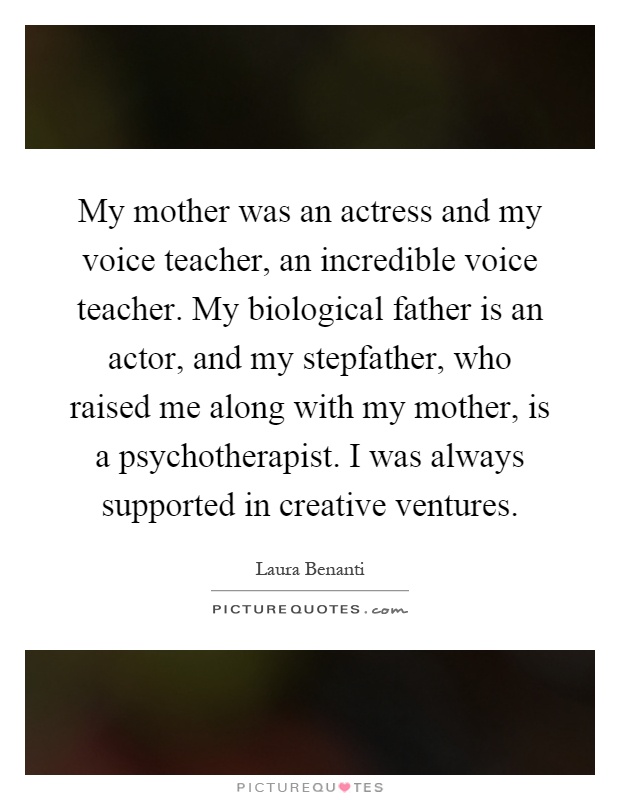 My mother was an actress and my voice teacher, an incredible voice teacher. My biological father is an actor, and my stepfather, who raised me along with my mother, is a psychotherapist. I was always supported in creative ventures Picture Quote #1