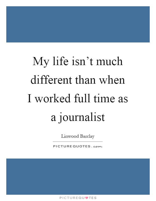My life isn't much different than when I worked full time as a journalist Picture Quote #1