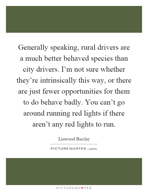 Generally speaking, rural drivers are a much better behaved species than city drivers. I'm not sure whether they're intrinsically this way, or there are just fewer opportunities for them to do behave badly. You can't go around running red lights if there aren't any red lights to run Picture Quote #1
