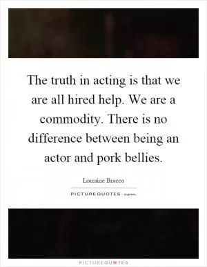 The truth in acting is that we are all hired help. We are a commodity. There is no difference between being an actor and pork bellies Picture Quote #1