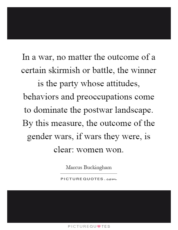 In a war, no matter the outcome of a certain skirmish or battle, the winner is the party whose attitudes, behaviors and preoccupations come to dominate the postwar landscape. By this measure, the outcome of the gender wars, if wars they were, is clear: women won Picture Quote #1