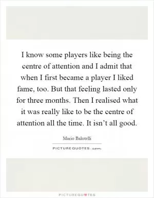 I know some players like being the centre of attention and I admit that when I first became a player I liked fame, too. But that feeling lasted only for three months. Then I realised what it was really like to be the centre of attention all the time. It isn’t all good Picture Quote #1
