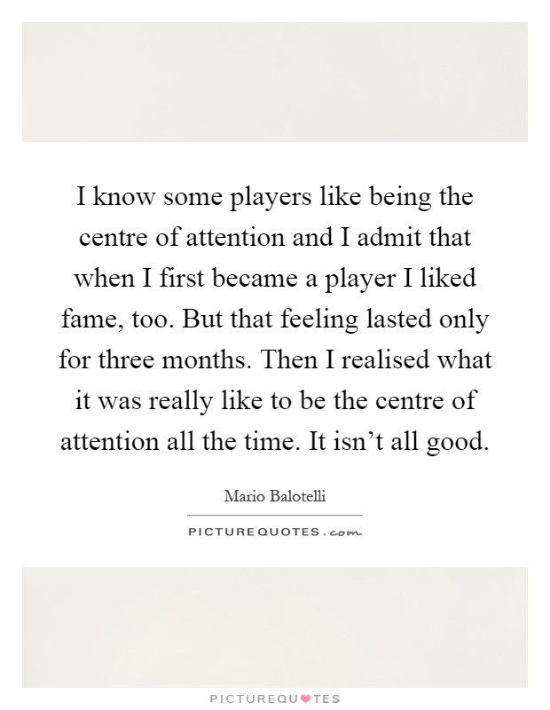 I know some players like being the centre of attention and I admit that when I first became a player I liked fame, too. But that feeling lasted only for three months. Then I realised what it was really like to be the centre of attention all the time. It isn't all good Picture Quote #1