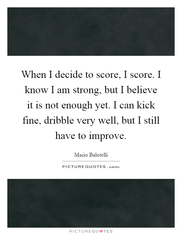 When I decide to score, I score. I know I am strong, but I believe it is not enough yet. I can kick fine, dribble very well, but I still have to improve Picture Quote #1