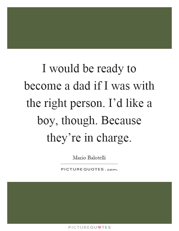 I would be ready to become a dad if I was with the right person. I'd like a boy, though. Because they're in charge Picture Quote #1