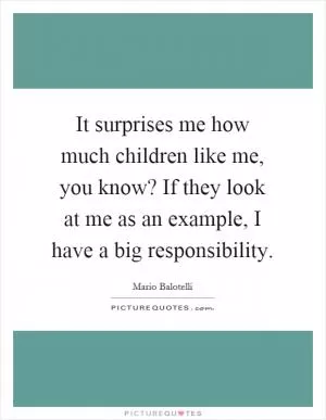 It surprises me how much children like me, you know? If they look at me as an example, I have a big responsibility Picture Quote #1