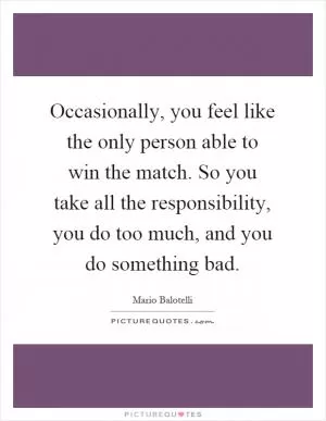 Occasionally, you feel like the only person able to win the match. So you take all the responsibility, you do too much, and you do something bad Picture Quote #1