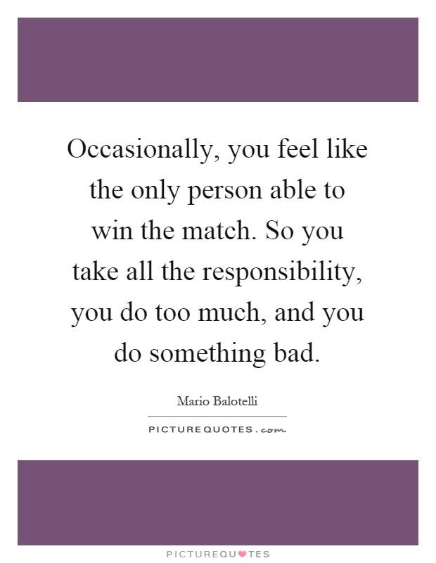 Occasionally, you feel like the only person able to win the match. So you take all the responsibility, you do too much, and you do something bad Picture Quote #1
