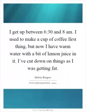 I get up between 6:30 and 8 am. I used to make a cup of coffee first thing, but now I have warm water with a bit of lemon juice in it. I’ve cut down on things as I was getting fat Picture Quote #1